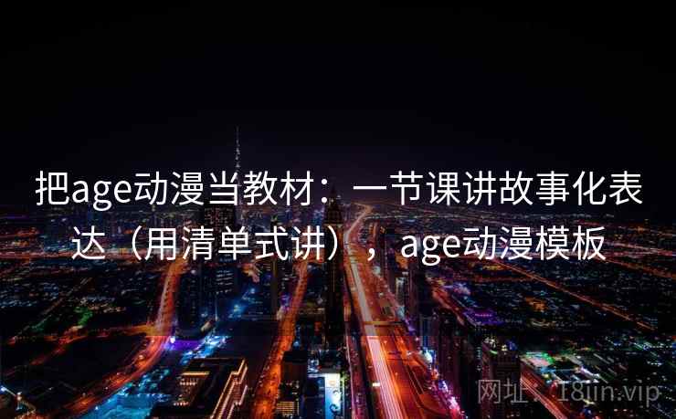 把age动漫当教材：一节课讲故事化表达（用清单式讲），age动漫模板
