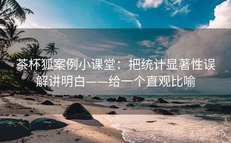 茶杯狐案例小课堂：把统计显著性误解讲明白——给一个直观比喻