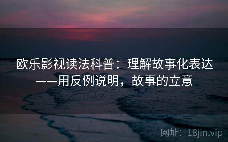 欧乐影视读法科普：理解故事化表达——用反例说明，故事的立意