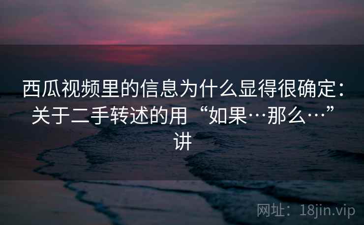 西瓜视频里的信息为什么显得很确定：关于二手转述的用“如果…那么…”讲