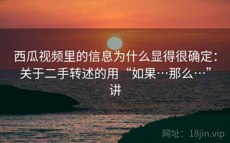 西瓜视频里的信息为什么显得很确定：关于二手转述的用“如果…那么…”讲